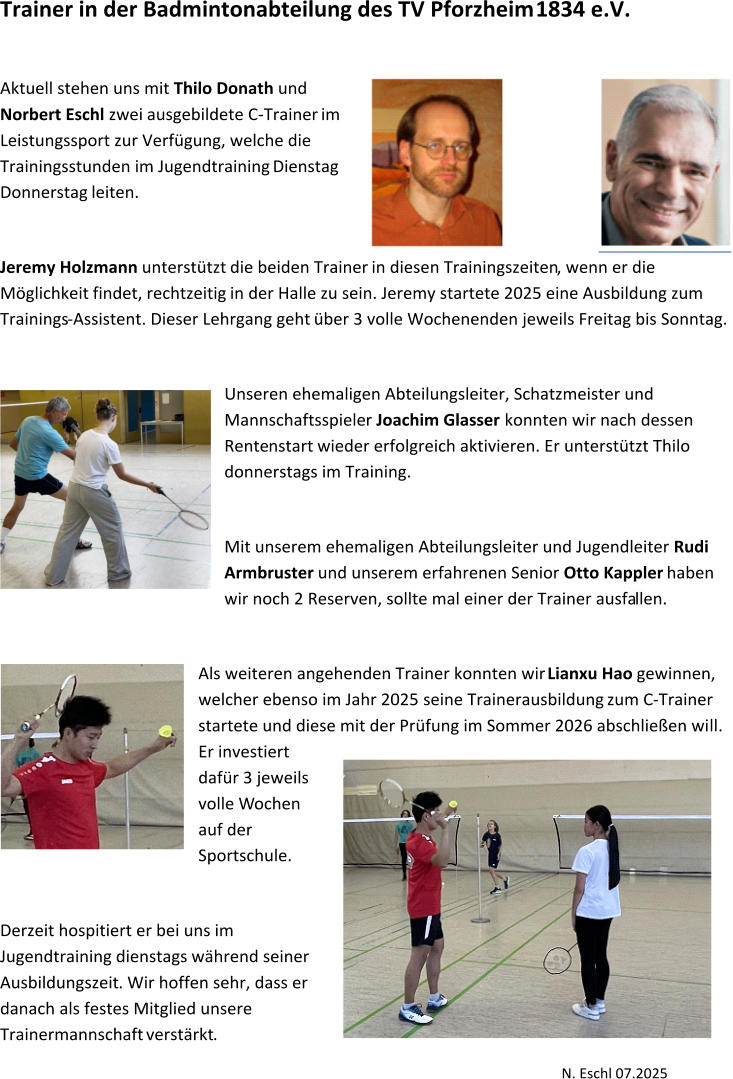 Trainer in der Badmintonabteilung des TV Pforzheim   1834   e.V.     Aktuell stehen uns mit  Thilo Donath   und  Norbert  Eschl   zwei   ausgebildete C - Trainer  im    Leistungssport zur Verfügung, welche die  Trainingsstunden im Jugendtraining  Dienstag  Donnerstag  leiten.     Jeremy Holzmann   unterstützt  die beiden Trainer  in  diese n   Trainingszeiten , wenn er die  Möglichkeit   findet,   rechtzeitig   in der Halle zu sein. Jeremy   startete 2025 eine Ausbildung zum  Trainings - Assistent. Dieser Lehrgang geht  über 3 volle Wochenenden jeweils Freitag bis Sonntag.     Unseren ehemaligen Abteilungsleiter, Schatzmeister und  Mannschaftsspiele r   Joachim Glasser  konnten wir nach dessen  Rente nstart   wieder erfolgreich aktivieren. Er unterstützt Thilo  donnerstags im Training.     Mit  unserem ehemaligen Abteilungsleiter und Jugendleiter  Rudi  Armbruster   und  unserem erfahrenen Senior  Otto Kappler   haben  wir noch 2 Reserven, sollte mal ein er der   Trainer ausfa llen.     Als weiteren angehenden Trainer konnten wir  Lianxu Hao   gewinnen,  welcher ebenso  im Jahr 2025   seine Trainerausbildung  zum C - Trainer  startete und diese mit der Prüfung im Sommer 2026 abschließen wi ll .  Er investiert  dafür  3 jeweils  volle  W ochen  auf der  Sportschule.      Derzeit hospitiert er bei uns  i m  Jugendtraining  dienstags  während seiner  Ausbildung szeit .   Wir hoffen sehr, dass er  danach  als  festes Mitglied unsere  Trainermannschaft  verstärkt .     N. Eschl 07.2025